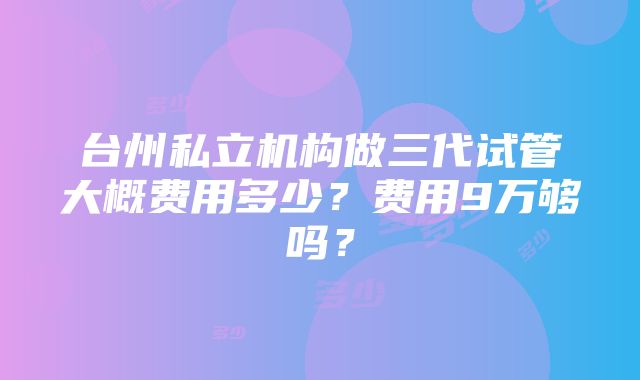 台州私立机构做三代试管大概费用多少？费用9万够吗？