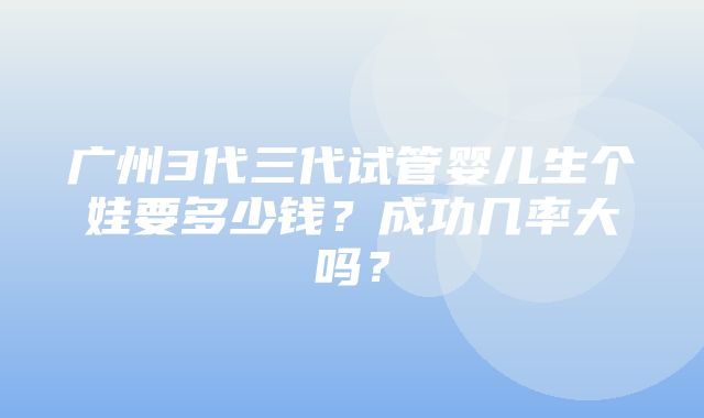 广州3代三代试管婴儿生个娃要多少钱？成功几率大吗？