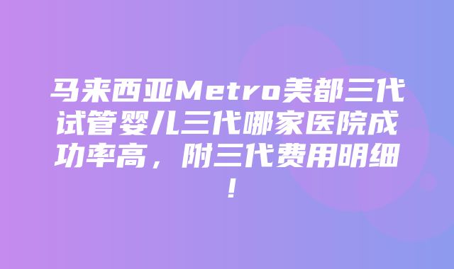 马来西亚Metro美都三代试管婴儿三代哪家医院成功率高，附三代费用明细！