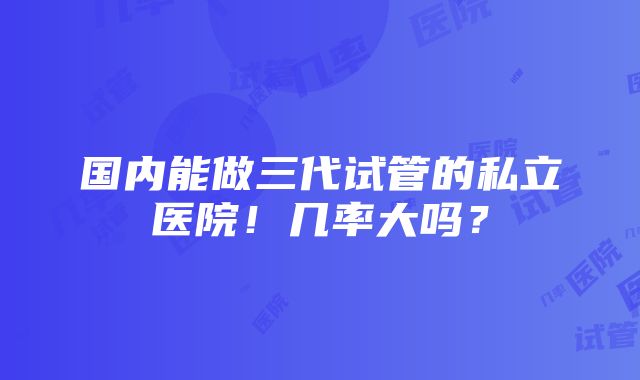 国内能做三代试管的私立医院！几率大吗？