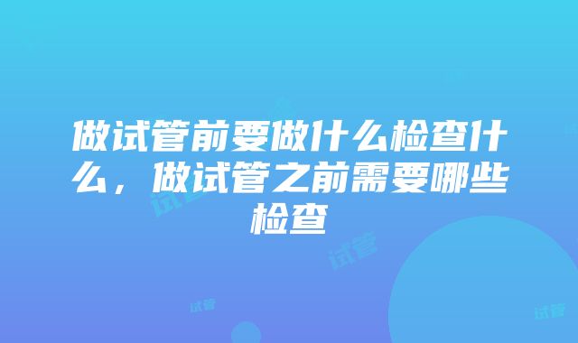 做试管前要做什么检查什么，做试管之前需要哪些检查