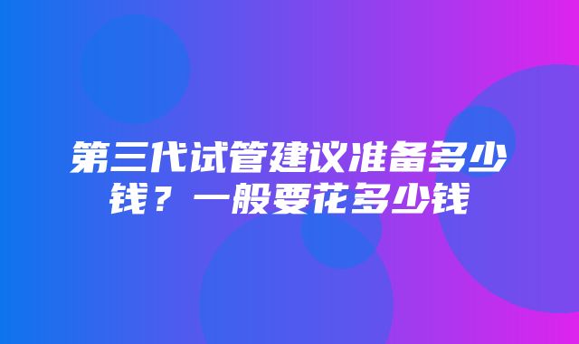 第三代试管建议准备多少钱？一般要花多少钱