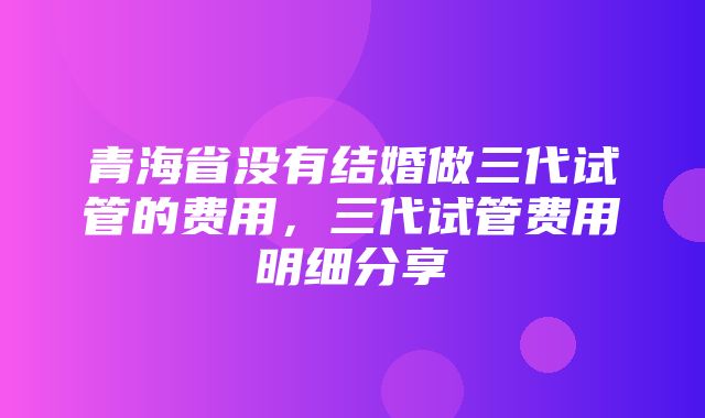 青海省没有结婚做三代试管的费用，三代试管费用明细分享