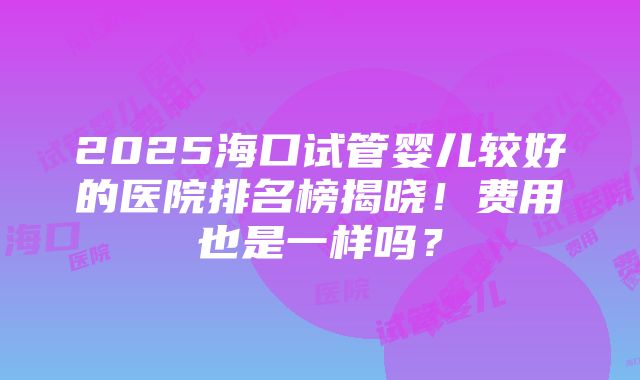 2025海口试管婴儿较好的医院排名榜揭晓！费用也是一样吗？