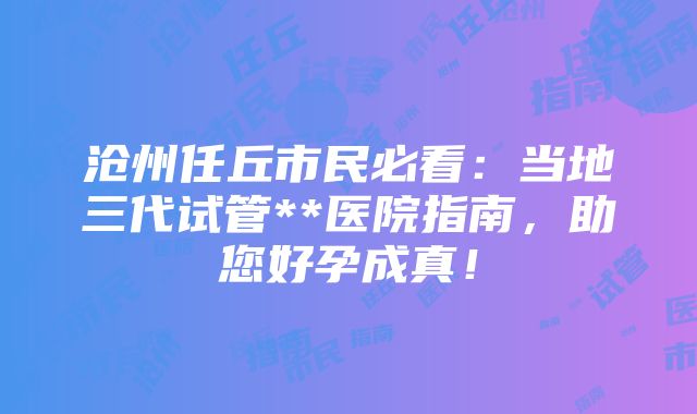 沧州任丘市民必看：当地三代试管**医院指南，助您好孕成真！