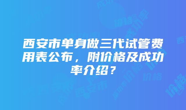 西安市单身做三代试管费用表公布，附价格及成功率介绍？