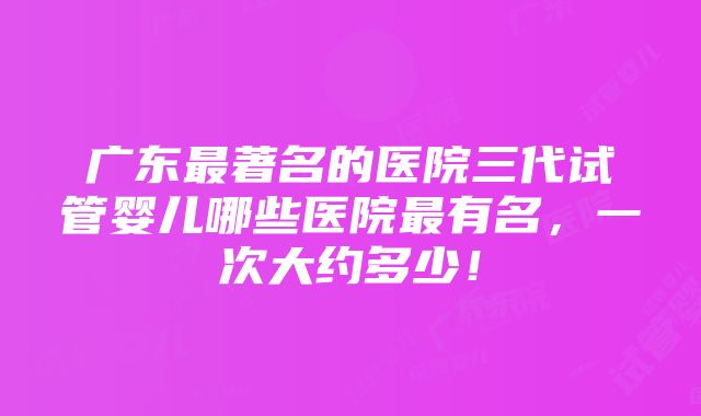 广东最著名的医院三代试管婴儿哪些医院最有名，一次大约多少！