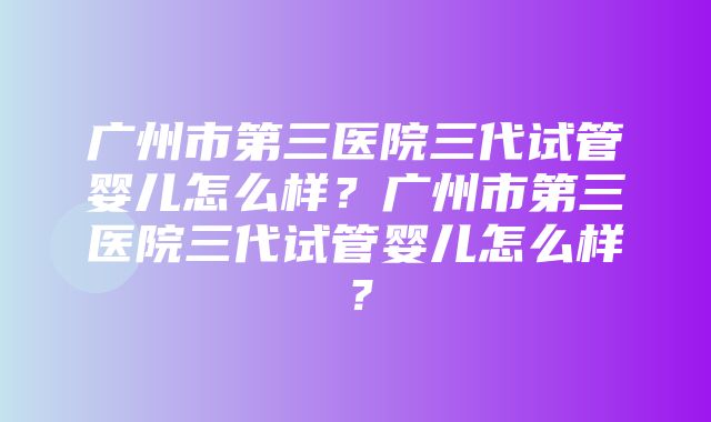 广州市第三医院三代试管婴儿怎么样？广州市第三医院三代试管婴儿怎么样？