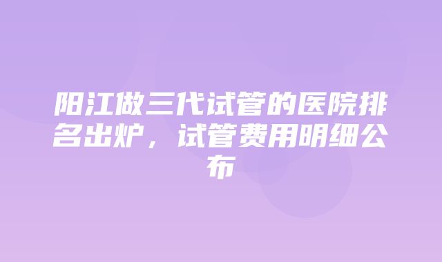 阳江做三代试管的医院排名出炉，试管费用明细公布