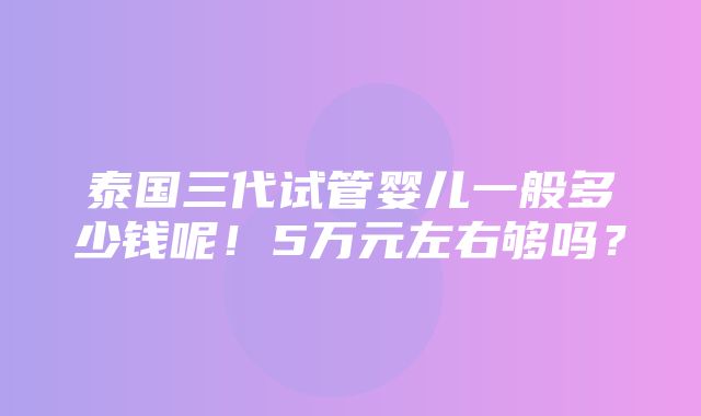 泰国三代试管婴儿一般多少钱呢！5万元左右够吗？