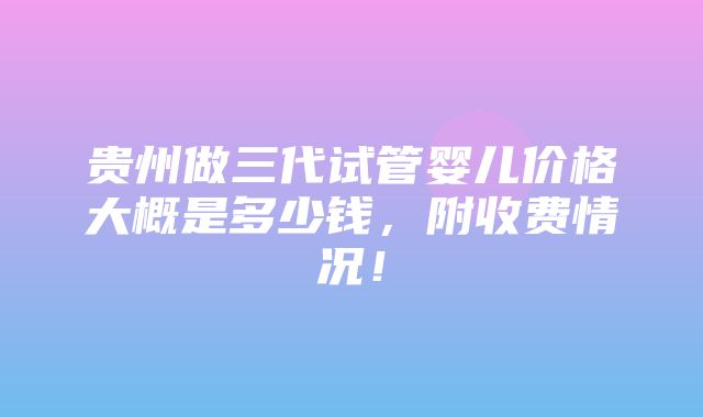 贵州做三代试管婴儿价格大概是多少钱，附收费情况！