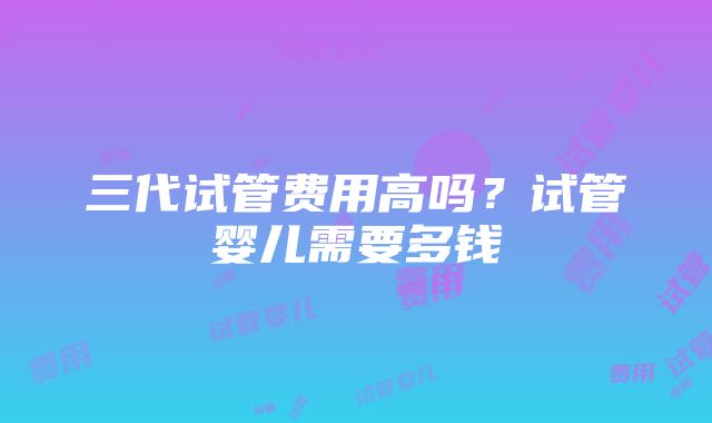 三代试管费用高吗？试管婴儿需要多钱