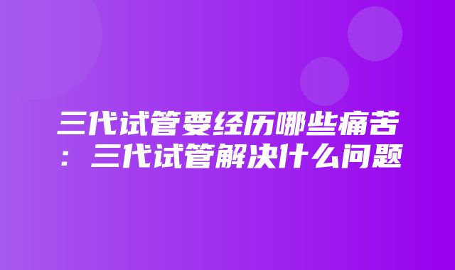 三代试管要经历哪些痛苦：三代试管解决什么问题