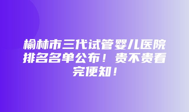 榆林市三代试管婴儿医院排名名单公布！贵不贵看完便知！