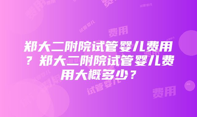 郑大二附院试管婴儿费用？郑大二附院试管婴儿费用大概多少？