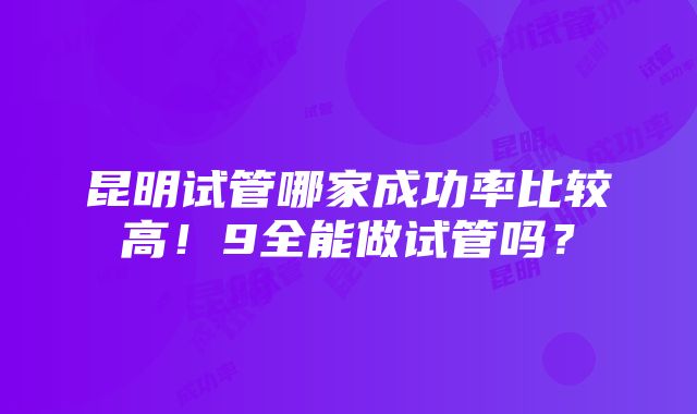 昆明试管哪家成功率比较高！9全能做试管吗？