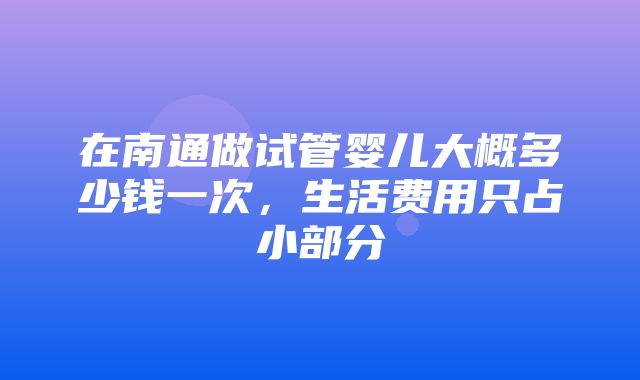 在南通做试管婴儿大概多少钱一次，生活费用只占小部分