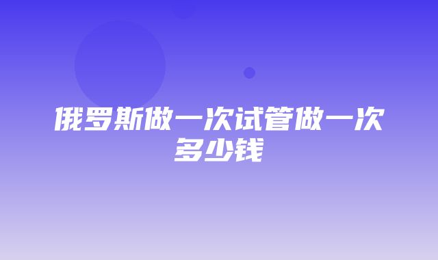 俄罗斯做一次试管做一次多少钱