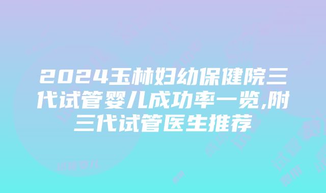 2024玉林妇幼保健院三代试管婴儿成功率一览,附三代试管医生推荐