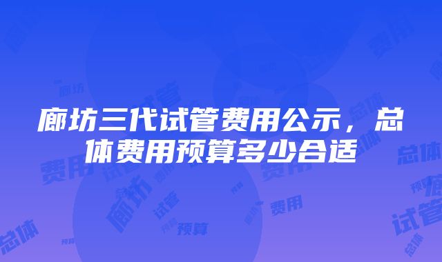 廊坊三代试管费用公示，总体费用预算多少合适