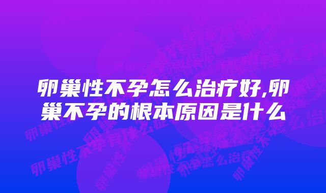 卵巢性不孕怎么治疗好,卵巢不孕的根本原因是什么