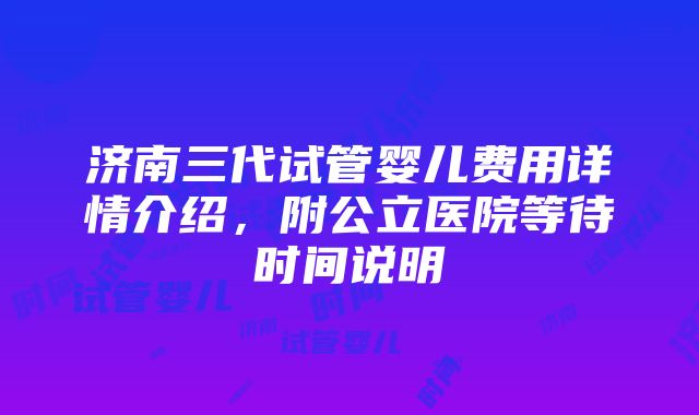 济南三代试管婴儿费用详情介绍，附公立医院等待时间说明