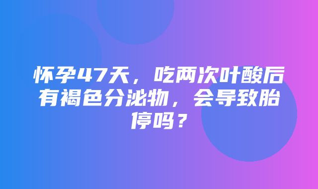 怀孕47天，吃两次叶酸后有褐色分泌物，会导致胎停吗？