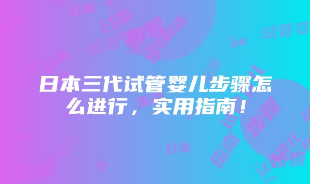 日本三代试管婴儿步骤怎么进行，实用指南！