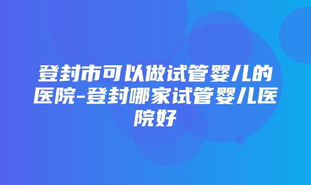 登封市可以做试管婴儿的医院-登封哪家试管婴儿医院好