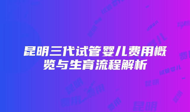 昆明三代试管婴儿费用概览与生育流程解析