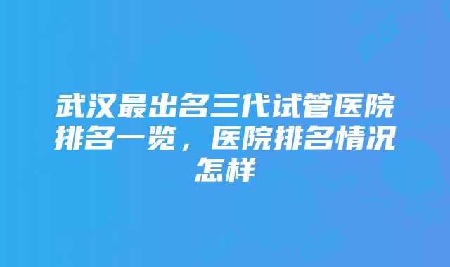 武汉最出名三代试管医院排名一览，医院排名情况怎样