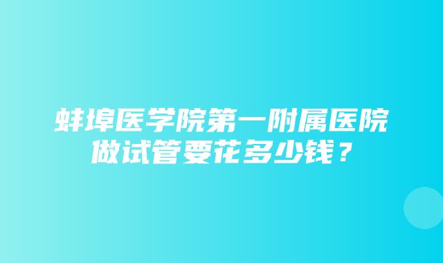 蚌埠医学院第一附属医院做试管要花多少钱？