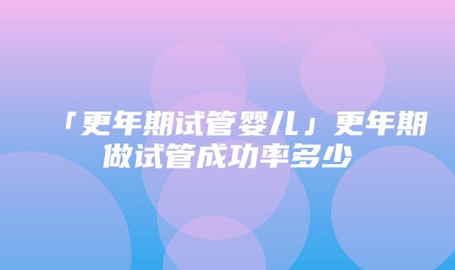 「更年期试管婴儿」更年期做试管成功率多少