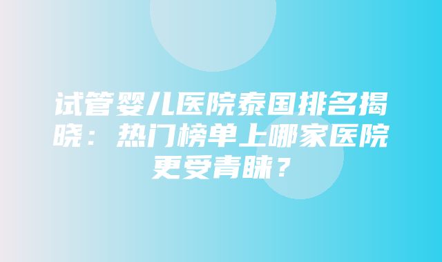 试管婴儿医院泰国排名揭晓：热门榜单上哪家医院更受青睐？