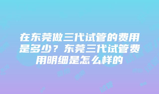 在东莞做三代试管的费用是多少？东莞三代试管费用明细是怎么样的