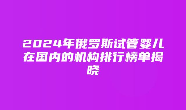 2024年俄罗斯试管婴儿在国内的机构排行榜单揭晓