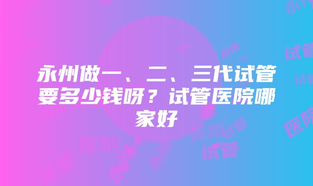 永州做一、二、三代试管要多少钱呀？试管医院哪家好