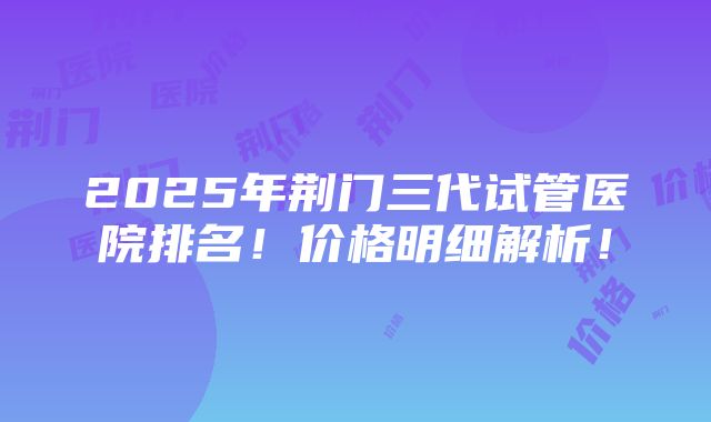 2025年荆门三代试管医院排名！价格明细解析！