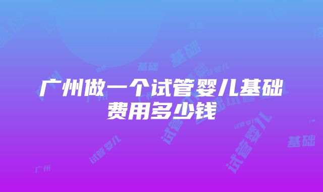 广州做一个试管婴儿基础费用多少钱