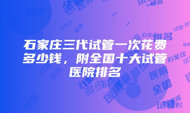 石家庄三代试管一次花费多少钱，附全国十大试管医院排名