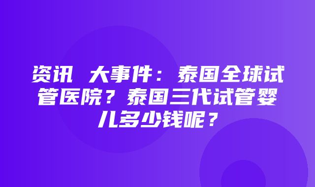 资讯 大事件：泰国全球试管医院？泰国三代试管婴儿多少钱呢？