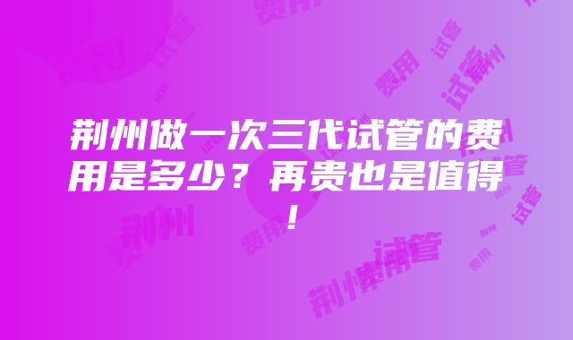 荆州做一次三代试管的费用是多少？再贵也是值得！