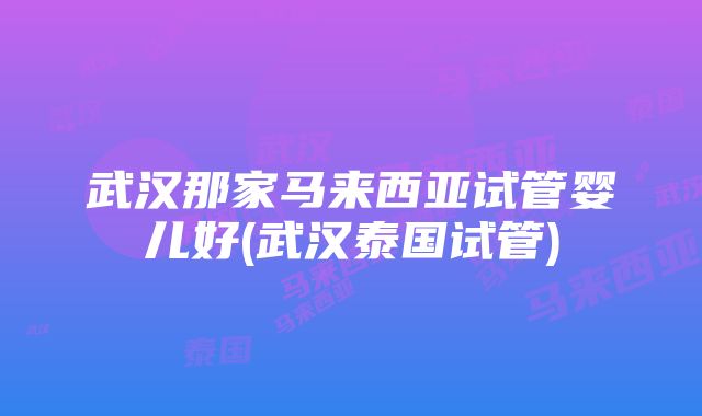 武汉那家马来西亚试管婴儿好(武汉泰国试管)