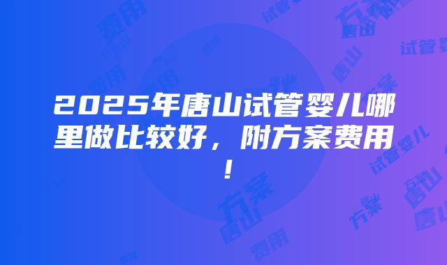 2025年唐山试管婴儿哪里做比较好，附方案费用！