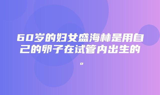 60岁的妇女盛海林是用自己的卵子在试管内出生的。