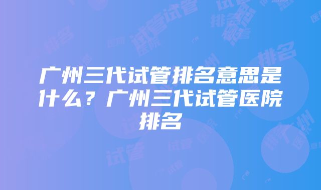 广州三代试管排名意思是什么？广州三代试管医院排名