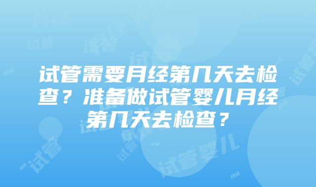 试管需要月经第几天去检查？准备做试管婴儿月经第几天去检查？