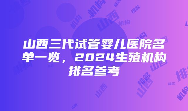 山西三代试管婴儿医院名单一览，2024生殖机构排名参考