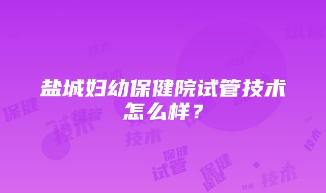 盐城妇幼保健院试管技术怎么样？