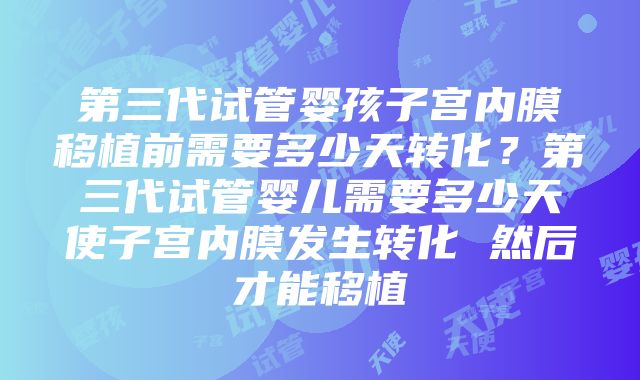 第三代试管婴孩子宫内膜移植前需要多少天转化？第三代试管婴儿需要多少天使子宫内膜发生转化 然后才能移植